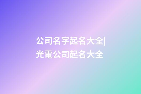 公司名字起名大全|光電公司起名大全-第1張-公司起名-玄機派